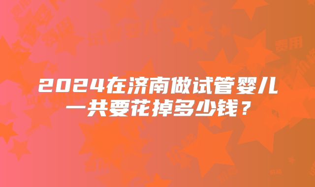 2024在济南做试管婴儿一共要花掉多少钱？