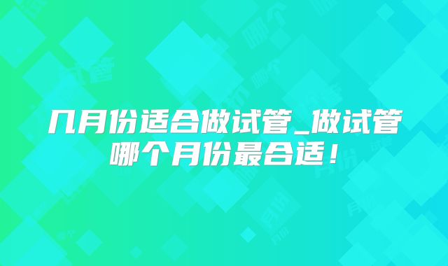 几月份适合做试管_做试管哪个月份最合适!