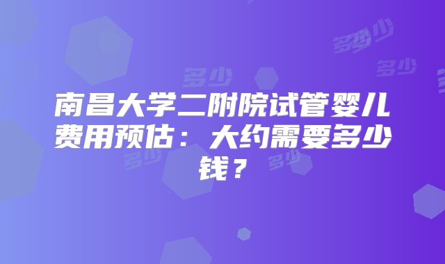 南昌大学二附院试管婴儿费用预估:大约需要多少钱?