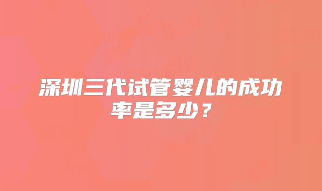 深圳三代试管婴儿的成功率是多少？