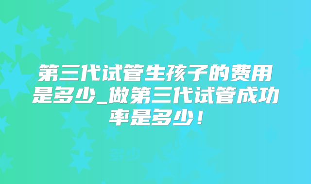 第三代试管生孩子的费用是多少_做第三代试管成功率是多少!