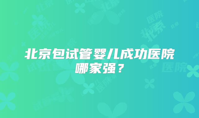 北京包试管婴儿成功医院哪家强?