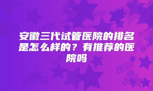 安徽三代试管医院的排名是怎么样的?有推荐的医院吗