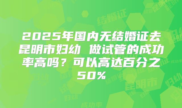 2025年国内无结婚证去昆明市妇幼 做试管的成功率高吗？可以高达百分之50%