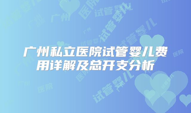 广州私立医院试管婴儿费用详解及总开支分析