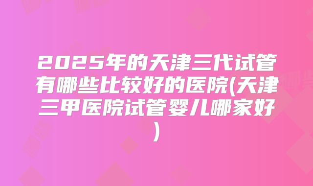 2025年的天津三代试管有哪些比较好的医院(天津三甲医院试管婴儿哪家好)