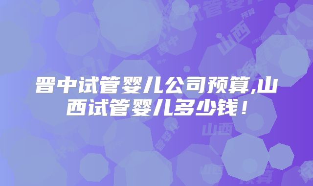 晋中试管婴儿公司预算,山西试管婴儿多少钱！