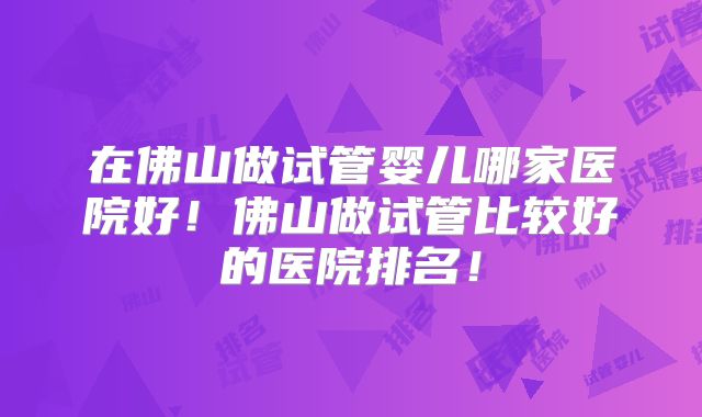 在佛山做试管婴儿哪家医院好!佛山做试管比较好的医院排名!