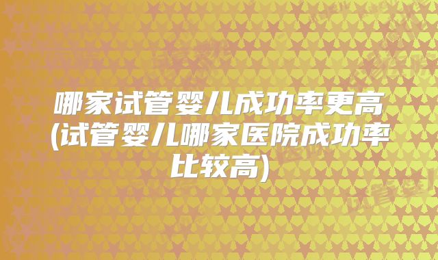 哪家试管婴儿成功率更高(试管婴儿哪家医院成功率比较高)