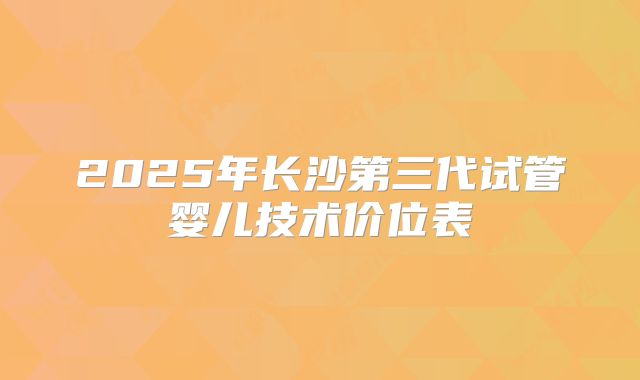 2025年长沙第三代试管婴儿技术价位表