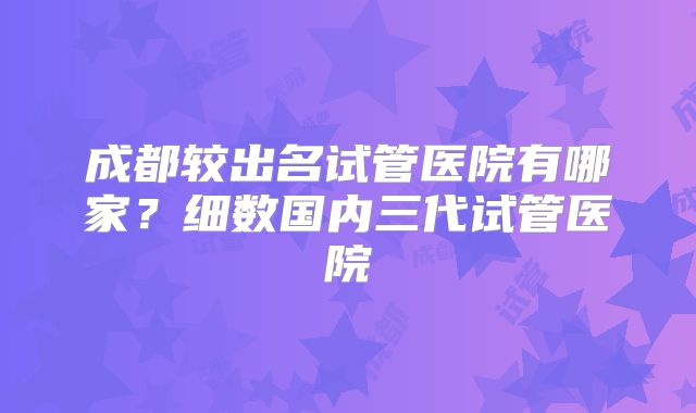 成都较出名试管医院有哪家？细数国内三代试管医院
