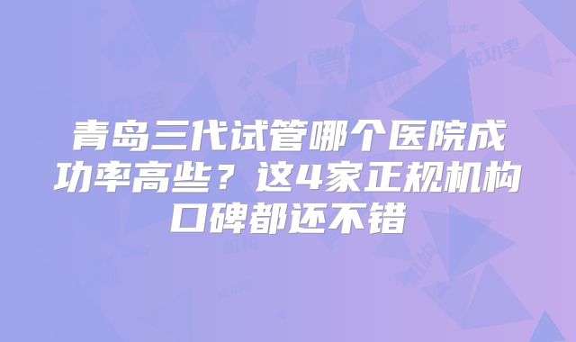 青岛三代试管哪个医院成功率高些？这4家正规机构口碑都还不错