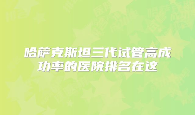 哈萨克斯坦三代试管高成功率的医院排名在这