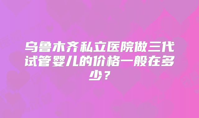 乌鲁木齐私立医院做三代试管婴儿的价格一般在多少？