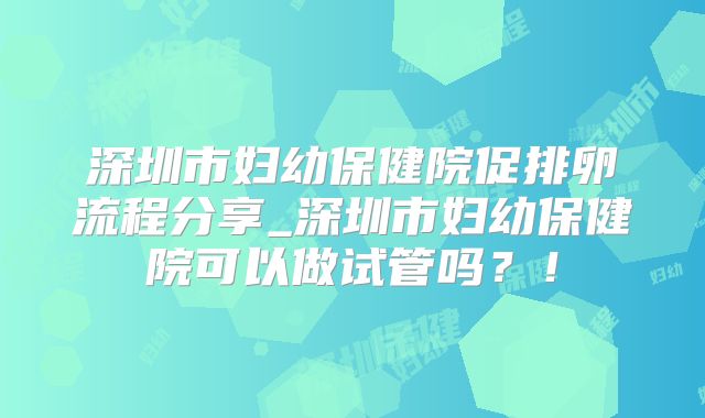 深圳市妇幼保健院促排卵流程分享_深圳市妇幼保健院可以做试管吗？！