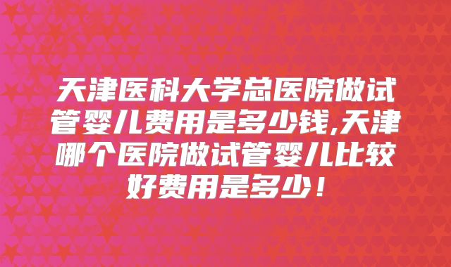 天津医科大学总医院做试管婴儿费用是多少钱,天津哪个医院做试管婴儿比较好费用是多少！