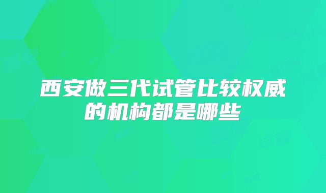 西安做三代试管比较权威的机构都是哪些