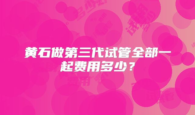 黄石做第三代试管全部一起费用多少？