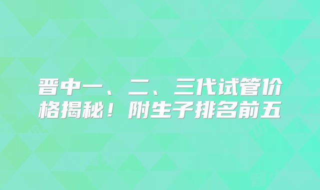 晋中一、二、三代试管价格揭秘!附生子排名前五