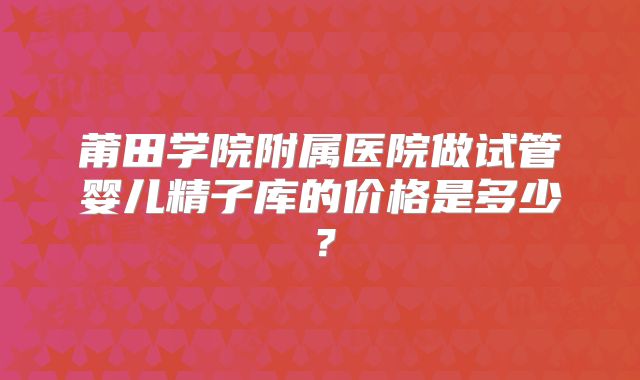 莆田学院附属医院做试管婴儿精子库的价格是多少？