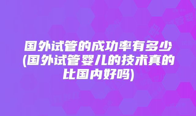 国外试管的成功率有多少(国外试管婴儿的技术真的比国内好吗)