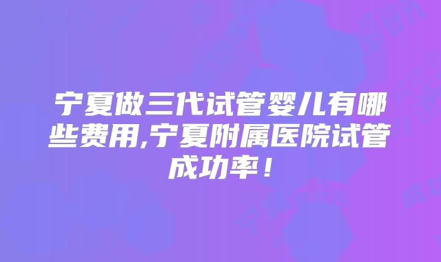 宁夏做三代试管婴儿有哪些费用,宁夏附属医院试管成功率!