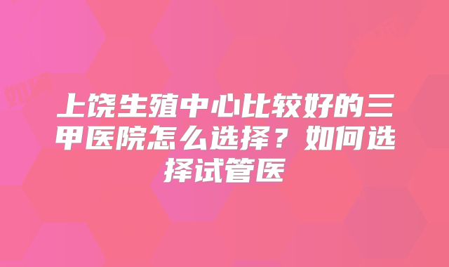 上饶生殖中心比较好的三甲医院怎么选择？如何选择试管医
