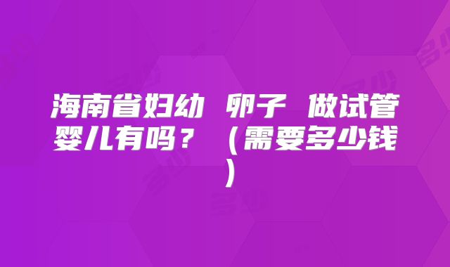 海南省妇幼 卵子 做试管婴儿有吗？（需要多少钱）