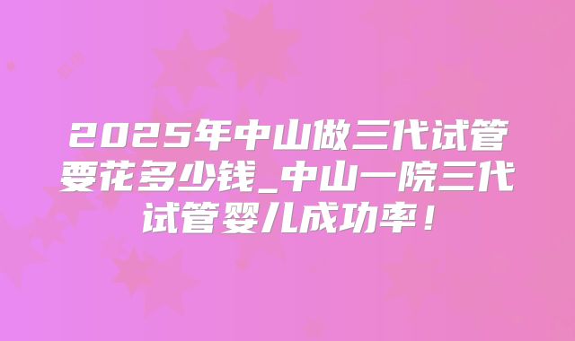 2025年中山做三代试管要花多少钱_中山一院三代试管婴儿成功率！