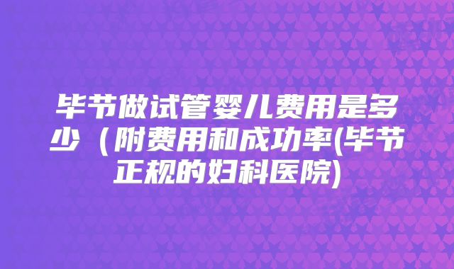毕节做试管婴儿费用是多少(附费用和成功率(毕节正规的妇科医院)
