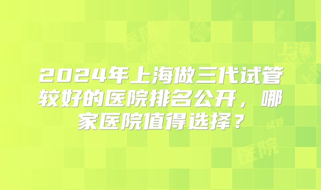 2024年上海做三代试管较好的医院排名公开,哪家医院值得选择?