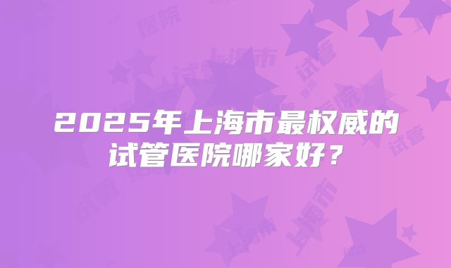2025年上海市最权威的试管医院哪家好？