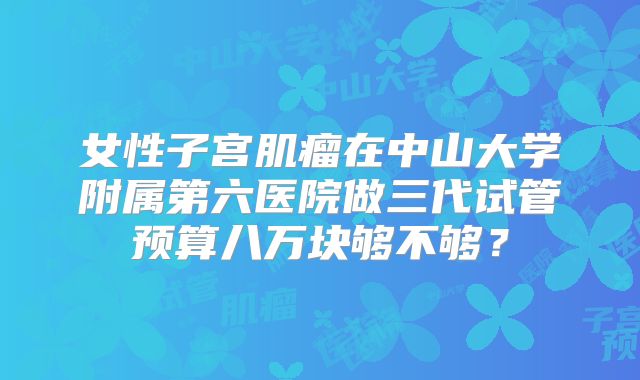 女性子宫肌瘤在中山大学附属第六医院做三代试管预算八万块够不够？