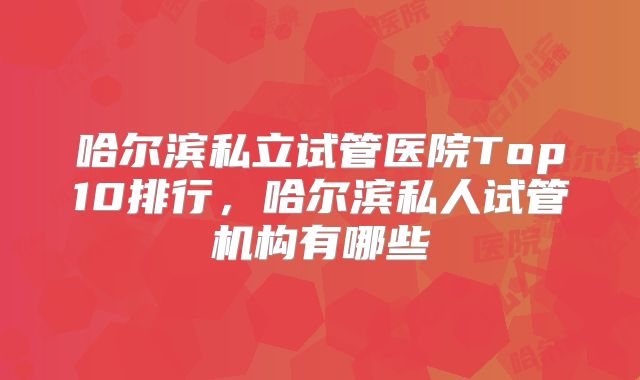 哈尔滨私立试管医院Top10排行,哈尔滨私人试管机构有哪些