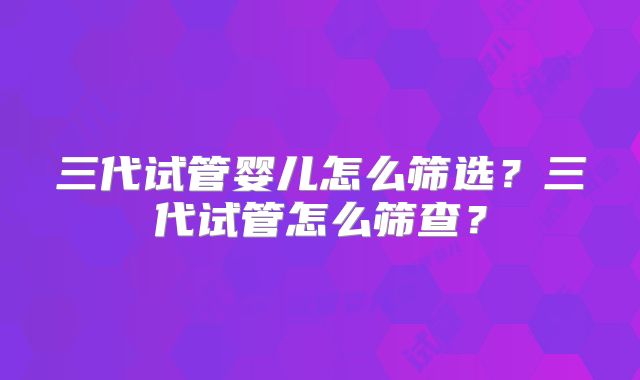 三代试管婴儿怎么筛选？三代试管怎么筛查？