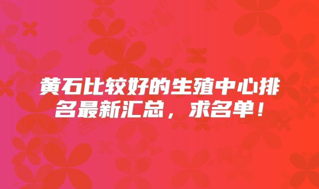 黄石比较好的生殖中心排名最新汇总，求名单！