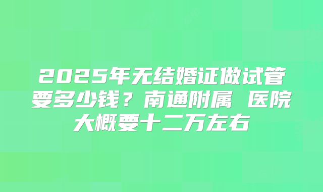 2025年无结婚证做试管要多少钱？南通附属 医院大概要十二万左右