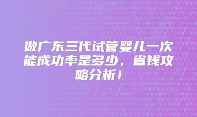 做广东三代试管婴儿一次能成功率是多少,省钱攻略分析!