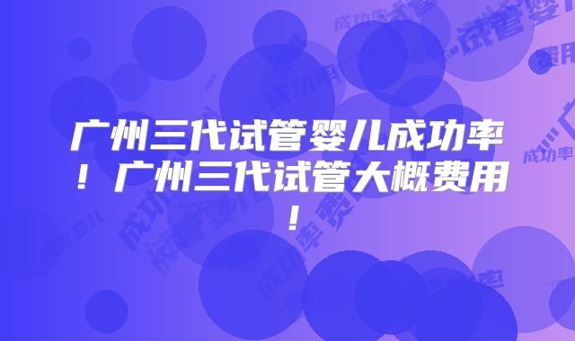 广州三代试管婴儿成功率！广州三代试管大概费用！
