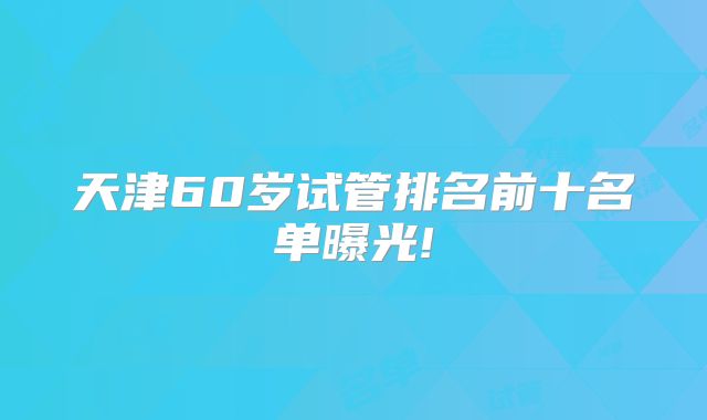 天津60岁试管排名前十名单曝光!