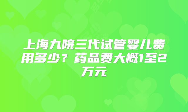 上海九院三代试管婴儿费用多少？药品费大概1至2万元