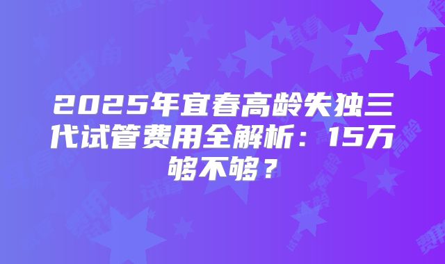 2025年宜春高龄失独三代试管费用全解析：15万够不够？
