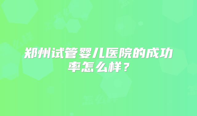 郑州试管婴儿医院的成功率怎么样？