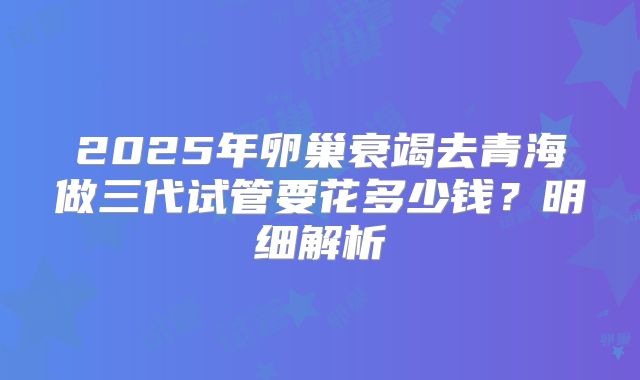 2025年卵巢衰竭去青海做三代试管要花多少钱？明细解析