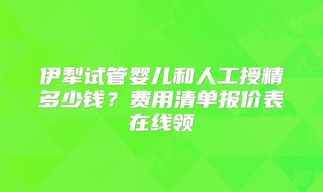 伊犁试管婴儿和人工授精多少钱？费用清单报价表在线领