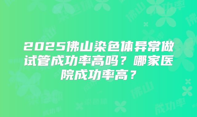 2025佛山染色体异常做试管成功率高吗？哪家医院成功率高？
