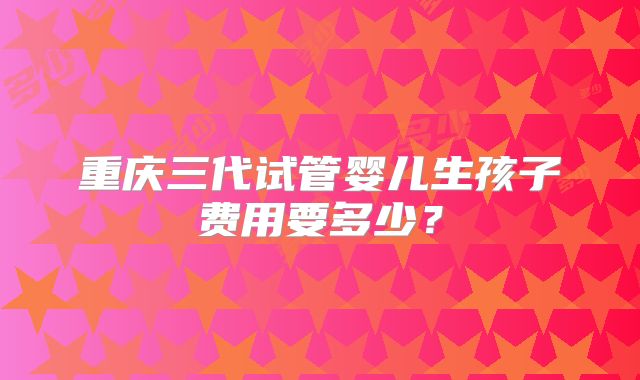 重庆三代试管婴儿生孩子费用要多少？