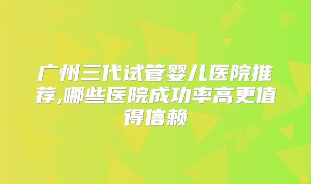 广州三代试管婴儿医院推荐,哪些医院成功率高更值得信赖