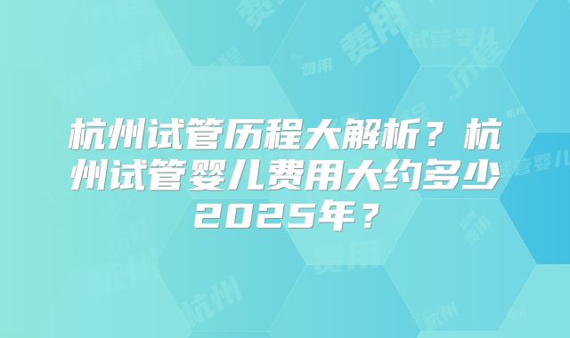 杭州试管历程大解析?杭州试管婴儿费用大约多少2025年?