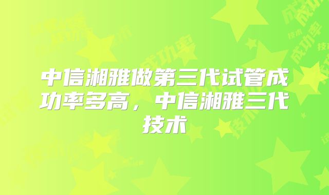 中信湘雅做第三代试管成功率多高，中信湘雅三代技术